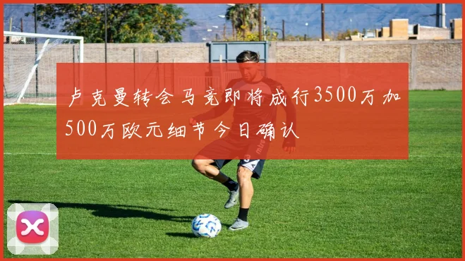 卢克曼转会马竞即将成行3500万加500万欧元细节今日确认