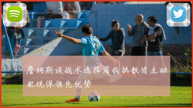 詹姆斯谈战术选择若我执教将主动犯规保领先优势