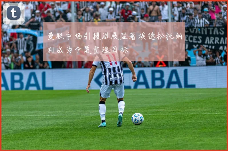 曼联中场引援进展显著埃德松托纳利成为今夏首选目标