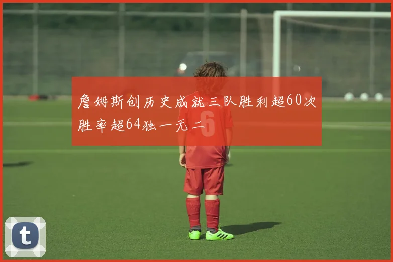 詹姆斯创历史成就三队胜利超60次胜率超64独一无二