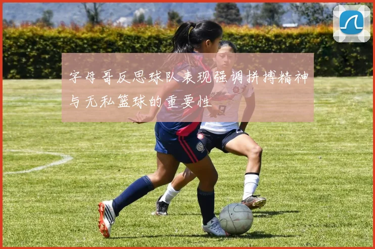 字母哥反思球队表现强调拼搏精神与无私篮球的重要性