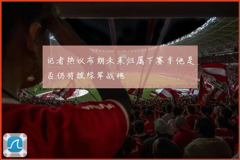 记者热议布朗未来归属下赛季他是否仍将披绿军战袍