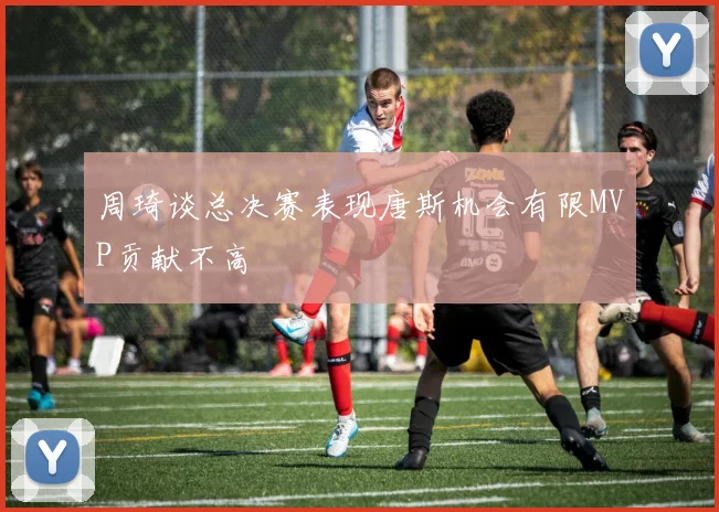 周琦谈总决赛表现唐斯机会有限MVP贡献不高