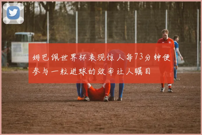 姆巴佩世界杯表现惊人每73分钟便参与一粒进球的效率让人瞩目