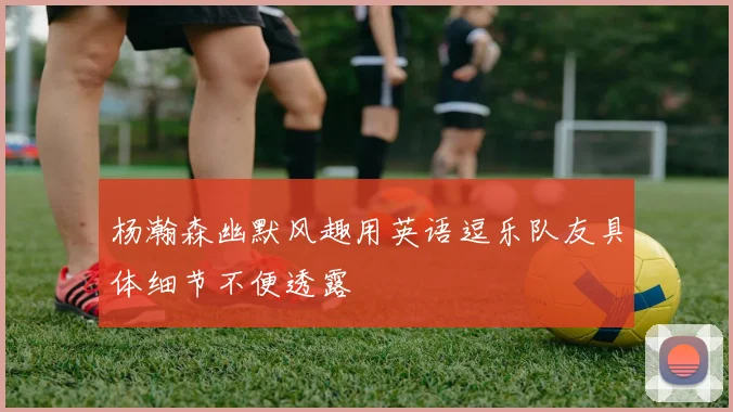 杨瀚森幽默风趣用英语逗乐队友具体细节不便透露