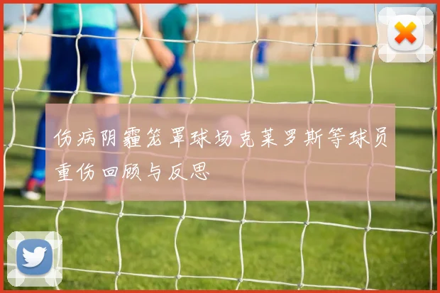 伤病阴霾笼罩球场克莱罗斯等球员重伤回顾与反思