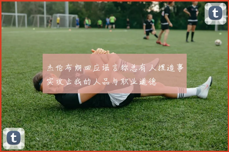 杰伦布朗回应谣言称总有人捏造事实攻击我的人品与职业道德