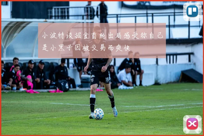 小波特谈掘金首轮出局感受称自己是小黑子因被交易而爽快