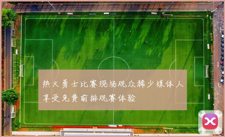 热火勇士比赛现场观众稀少媒体人享受免费前排观赛体验