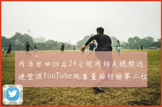 内马尔回归后24小时内相关视频迅速登顶YouTube观看量排行榜第二位