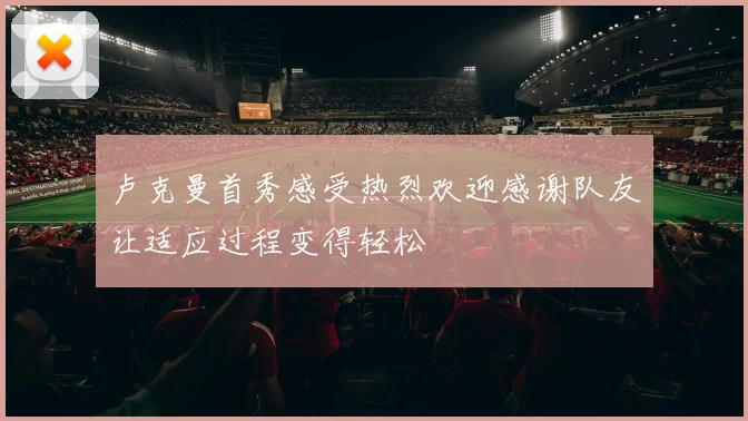 卢克曼首秀感受热烈欢迎感谢队友让适应过程变得轻松