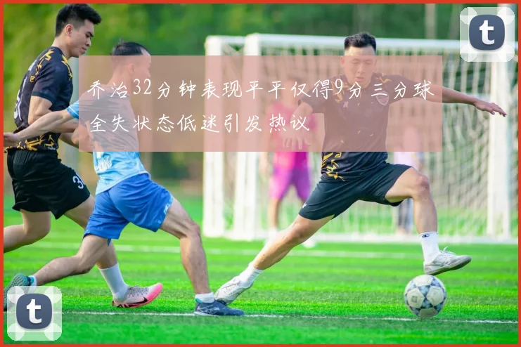乔治32分钟表现平平仅得9分三分球全失状态低迷引发热议