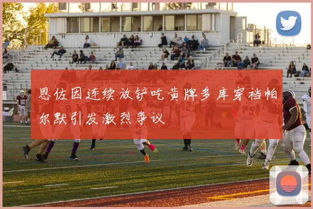 恩佐因连续放铲吃黄牌多库穿裆帕尔默引发激烈争议