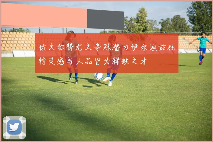 佐夫称赞尤文争冠潜力伊尔迪兹独特灵感与人品皆为稀缺之才