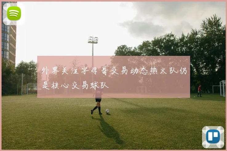 外界关注字母哥交易动态热火队仍是核心交易球队