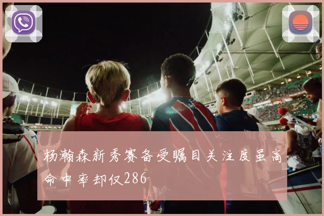 杨瀚森新秀赛备受瞩目关注度虽高命中率却仅286