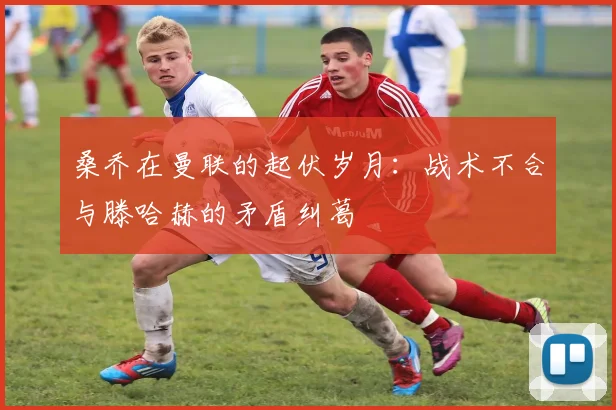 桑乔在曼联的起伏岁月：战术不合与滕哈赫的矛盾纠葛