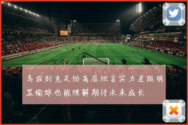 乌兹别克足协高层坦言实力差距明显输球也能理解期待未来成长