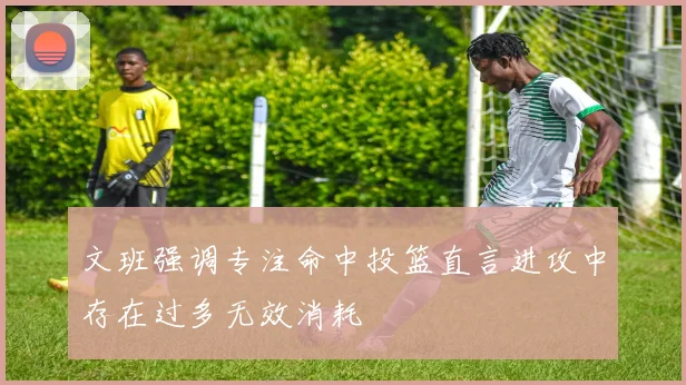 文班强调专注命中投篮直言进攻中存在过多无效消耗